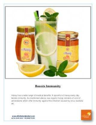 www.alliednaturalproduct.com
Call for Bulk Order +91-8800771245
Boosts Immunity
Honey has a wide range of medical benefits. A spoonful of honey every day
boosts immunity. As mentioned above, raw organic honey consists of a lot of
antioxidants which offer immunity against the infection caused by virus, bacteria
etc.
 