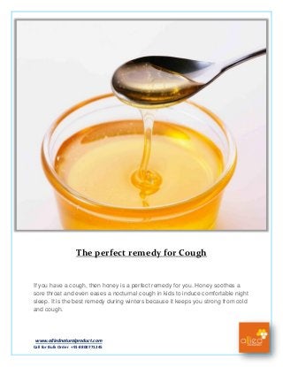 www.alliednaturalproduct.com
Call for Bulk Order +91-8800771245
The perfect remedy for Cough
If you have a cough, then honey is a perfect remedy for you. Honey soothes a
sore throat and even eases a nocturnal cough in kids to induce comfortable night
sleep. It is the best remedy during winters because it keeps you strong from cold
and cough.
 