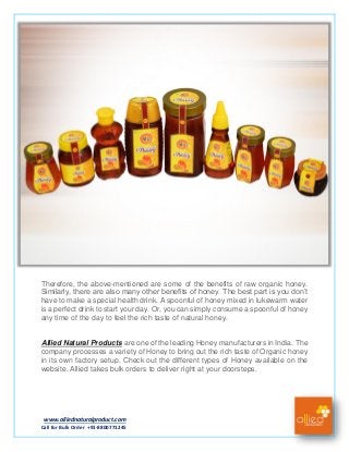 www.alliednaturalproduct.com
Call for Bulk Order +91-8800771245
Therefore, the above-mentioned are some of the benefits of raw organic honey.
Similarly, there are also many other benefits of honey. The best part is you don’t
have to make a special health drink. A spoonful of honey mixed in lukewarm water
is a perfect drink to start your day. Or, you can simply consume a spoonful of honey
any time of the day to feel the rich taste of natural honey.
Allied Natural Products are one of the leading Honey manufacturers in India. The
company processes a variety of Honey to bring out the rich taste of Organic honey
in its own factory setup. Check out the different types of Honey available on the
website. Allied takes bulk orders to deliver right at your doorsteps.
 