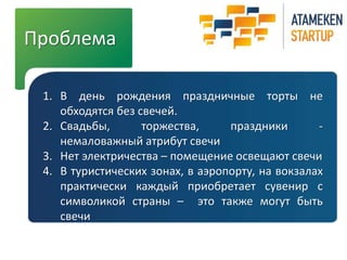 Проблема 
1. В день рождения праздничные торты не 
обходятся без свечей. 
2. Свадьбы, торжества, праздники - 
немаловажный атрибут свечи 
3. Нет электричества – помещение освещают свечи 
4. В туристических зонах, в аэропорту, на вокзалах 
практически каждый приобретает сувенир с 
символикой страны – это также могут быть 
свечи 
 