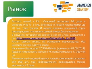 Рынок 
Экспорт свечей в РК . Основной экспортер РФ, доля в 
экспорте 9,36 % в год. Ежегодно в России производится до 
20 тыс. тонн свечей. И между прочим, рыночный спрос 
подтверждает, что выпуск свечей может быть увеличен 
В среднем потребление свечей в год на 1 чел. составляет 1 
шт (http://www.newchemistry.ru/letter.php?n_id=1681) 
Расчет сделан только на основании производства, без 
импорта свечей с других стран. 
Население Казахстана 17 330 494 чел (данные на 01.09.2014) 
Годовая потребность свечей в РК приблизительно 17 330 494 
шт. 
Минимальный годовой выпуск нашей компанией составляет 
864 000 шт., при необходимости производство можно 
увеличить в 2 раза. 
 
