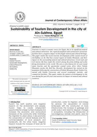 How to cite this article:
Mahgoub, Y. (2022). Sustainability of Tourism Development in the city of Ain-Sukhna, Egypt. Journal of Contemporary Urban Affairs, 6(1), 13-22.
https://doi.org/10.25034/ijcua.2022.v6n1-2
Journal of Contemporary Urban Affairs
2022, Volume 6, Number 1, pages 13– 22
Original scientific paper
Sustainability of Tourism Development in the city of
Ain-Sukhna, Egypt
* Professor Dr. Yasser Mahgoub
Faculty of Architecture, Galala University, Egypt
E-mail: ymahgoub@gu.edu.eg
ARTICLE INFO:
Article History:
Received 18 June 2021
Accepted 5 August 2021
Available online 13 August 2021
Keywords:
Coastal Tourism;
Sustainable Development;
Cultural Resource;
Ain-Sukhna;
Galala City.
ABSTRACT
Tourism is a major economic source for Egypt, due to its significant natural
and cultural attractions. Yet, rapid development and construction of touristic
facilities have a negative impact on the fragile natural and cultural heritage.
This paper studies the recent touristic developments of the coastal stretch of
Ain-Sukhna on the Red Sea coastal region of Galala Mountain, and their
impact on the surrounding natural and cultural attractions. Coral reefs and
rich marine life have made this stretch among the prime fishing and scuba
diving destinations in the world. The area is also famous for its year-round
sunny beaches and the spectacular coastal scenic drive where Galala
Mountain reaches the Red Sea. Recently, development has started on the
mountains following the construction of Galala Mountain Road. Galala City
started with Galala University and several residential, touristic, and
commercial facilities. This paper studies the pattern of development in the
area during the past 40 years and assesses its impact on natural and cultural
resources.
This article is an open access
article distributed under the terms and
conditions of the Creative Commons
Attribution (CC BY) license
This article is published with open
access at www.ijcua.com
JOURNAL OF CONTEMPORARY URBAN AFFAIRS (2022), 6(1), 13-22.
https://doi.org/10.25034/ijcua.2022.v6n1-2
www.ijcua.com
Copyright © 2021 by Professor Dr. Yasser Mahgoub.
1. Introduction
Tourism has both positive and negative
impacts on the environment and people.
Tourism helps to create employment
opportunities for a large number of people and
increases the economic and sociocultural
standards of the community while minimizing
the migration to urban areas. It also promotes
the conservation of natural features and the
commercialization of local products and
handicrafts. On the other hand, negative
impacts include the increase of land use for
construction, water for irrigation, and energy
for services; the devastation of natural
landscapes with the construction of more
infrastructures; the increase in garbage and
waste output and need for disposal; changes
in ecosystems, including the introduction of
non-indigenous animals and plants, and the
*Corresponding Author:
Faculty of Architecture, Galala University, Egypt
Email address: ymahgoub@gu.edu.eg
 