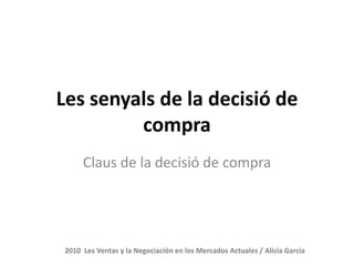 Les senyals de la decisió de
         compra
      Claus de la decisió de compra




 2010 Les Ventas y la Negociación en los Mercados Actuales / Alicia García
 