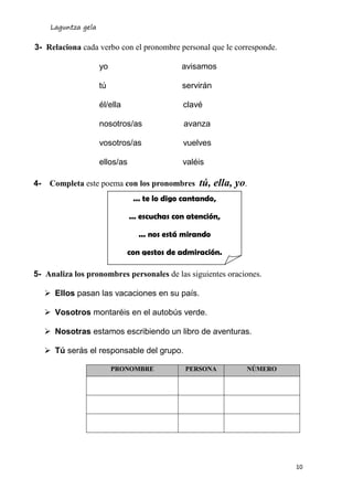 Laguntza gela
10
3- Relaciona cada verbo con el pronombre personal que le corresponde.
yo avisamos
tú servirán
él/ella clavé
nosotros/as avanza
vosotros/as vuelves
ellos/as valéis
4- Completa este poema con los pronombres tú, ella, yo.
5- Analiza los pronombres personales de las siguientes oraciones.
 Ellos pasan las vacaciones en su país.
 Vosotros montaréis en el autobús verde.
 Nosotras estamos escribiendo un libro de aventuras.
 Tú serás el responsable del grupo.
PRONOMBRE PERSONA NÚMERO
... te lo digo cantando,
... escuchas con atención,
... nos está mirando
con gestos de admiración.
 