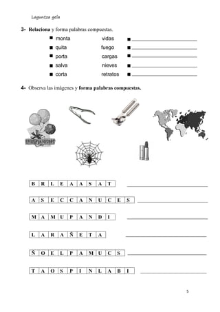 Laguntza gela
5
3- Relaciona y forma palabras compuestas.
monta vidas
quita fuego
porta cargas
salva nieves
corta retratos
4- Observa las imágenes y forma palabras compuestas.
B R L E A A S A T
A S E C C A N U C E S
M A M U P A N D I
L A R A Ñ E T A
Ñ O E L P A M U C S
T A O S P I N L A B I
 