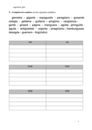 Laguntza gela
7
1- Completa los cuadros con las siguientes palabras.
gemelos - gigante - espaguetis - paragüero - guisante
colegio - gelatina - guitarra - pingüino - vergüenza -
gente - girasol - página - manguera - agüita - jeringuilla
águila - antigüedad - urgente - piragüismo - hamburguesa
desagüe - guerrero - lingüístico
GE GI
GUE GUI
GÜE GÜI
 