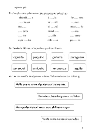 Laguntza gela
8
2- Completa estas palabras con ga, go, gu, gue, gui, ge, gi.
albóndi ...... a á ...... la fur ...... neta
...... melos ur ......nte ...... nte
ma ...... di ...... tal mala ...... ño
...... tarra mendi ...... ...... ma
...... rra ...... rila ...... sante
espa ...... tis cole ......o pá ...... na
3- Escribe la diéresis en las palabras que deban llevarla.
4- Lee con atención los siguientes refranes. Todos comienzan con la letra g
cigueña pinguino guitarra paraguero
perseguir amiguito verguenza aguita
Gallo que no canta algo tiene en la garganta.
Gástalo en la cocina y no en medicina.
Gran poder tiene el amor; pero el dinero mayor.
Gente pobre no necesita criados.
 
