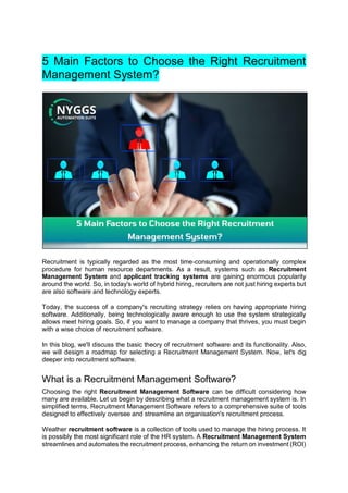 5 Main Factors to Choose the Right Recruitment
Management System?
Recruitment is typically regarded as the most time-consuming and operationally complex
procedure for human resource departments. As a result, systems such as Recruitment
Management System and applicant tracking systems are gaining enormous popularity
around the world. So, in today's world of hybrid hiring, recruiters are not just hiring experts but
are also software and technology experts.
Today, the success of a company's recruiting strategy relies on having appropriate hiring
software. Additionally, being technologically aware enough to use the system strategically
allows meet hiring goals. So, if you want to manage a company that thrives, you must begin
with a wise choice of recruitment software.
In this blog, we'll discuss the basic theory of recruitment software and its functionality. Also,
we will design a roadmap for selecting a Recruitment Management System. Now, let's dig
deeper into recruitment software.
What is a Recruitment Management Software?
Choosing the right Recruitment Management Software can be difficult considering how
many are available. Let us begin by describing what a recruitment management system is. In
simplified terms, Recruitment Management Software refers to a comprehensive suite of tools
designed to effectively oversee and streamline an organisation's recruitment process.
Weather recruitment software is a collection of tools used to manage the hiring process. It
is possibly the most significant role of the HR system. A Recruitment Management System
streamlines and automates the recruitment process, enhancing the return on investment (ROI)
 