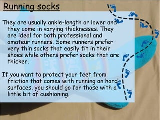 Running socks
They are usually ankle-length or lower and
they come in varying thicknesses. They
are ideal for both professional and
amateur runners. Some runners prefer
very thin socks that easily fit in their
shoes while others prefer socks that are
thicker.
If you want to protect your feet from
friction that comes with running on hard
surfaces, you should go for those with a
little bit of cushioning.
 