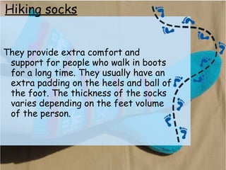 Hiking socks
They provide extra comfort and
support for people who walk in boots
for a long time. They usually have an
extra padding on the heels and ball of
the foot. The thickness of the socks
varies depending on the feet volume
of the person.
 