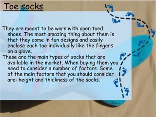 Toe socks
They are meant to be worn with open toed
shoes. The most amazing thing about them is
that they come in fun designs and easily
enclose each toe individually like the fingers
on a glove.
These are the main types of socks that are
available in the market. When buying them you
need to consider a number of factors. Some
of the main factors that you should consider
are: height and thickness of the socks.
 