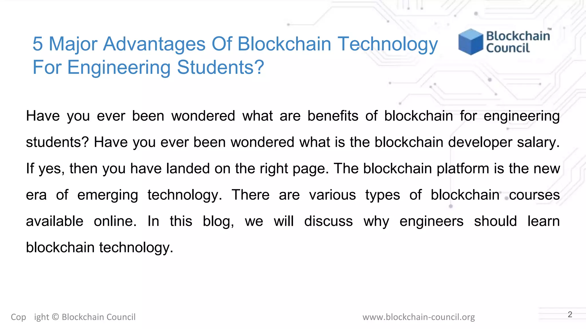 Copyright © Blockchain Council www.blockchain-council.org
5 Major Advantages Of Blockchain Technology
For Engineering Students?
Have you ever been wondered what are benefits of blockchain for engineering
students? Have you ever been wondered what is the blockchain developer salary.
If yes, then you have landed on the right page. The blockchain platform is the new
era of emerging technology. There are various types of blockchain courses
available online. In this blog, we will discuss why engineers should learn
blockchain technology.
2
 