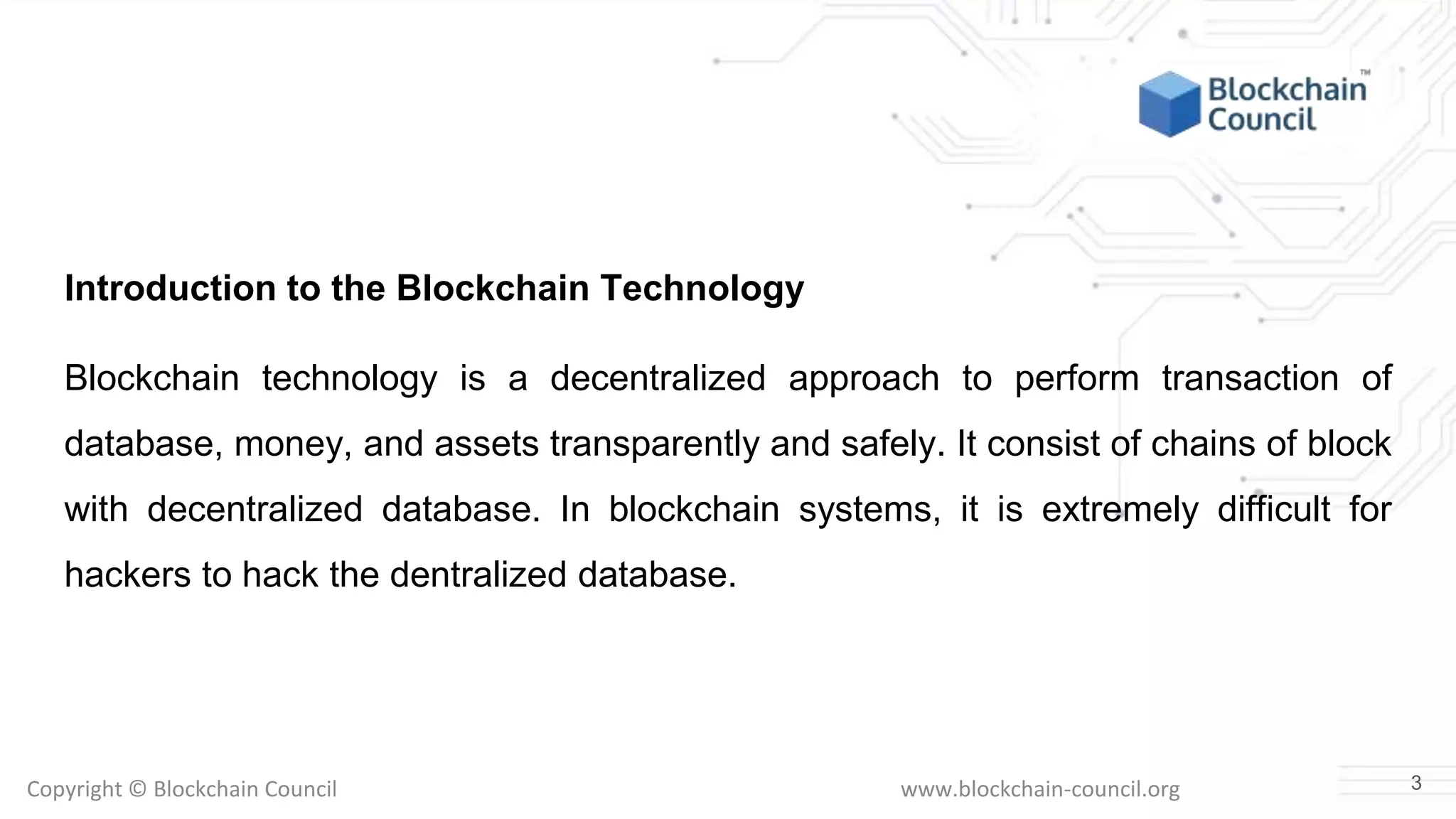 Copyright © Blockchain Council www.blockchain-council.org
Introduction to the Blockchain Technology
Blockchain technology is a decentralized approach to perform transaction of
database, money, and assets transparently and safely. It consist of chains of block
with decentralized database. In blockchain systems, it is extremely difficult for
hackers to hack the dentralized database.
3
 