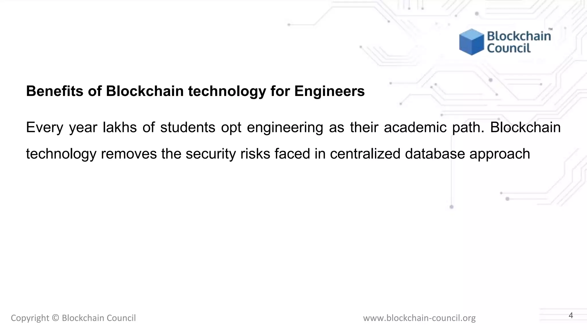 Copyright © Blockchain Council www.blockchain-council.org
Benefits of Blockchain technology for Engineers
Every year lakhs of students opt engineering as their academic path. Blockchain
technology removes the security risks faced in centralized database approach
4
 