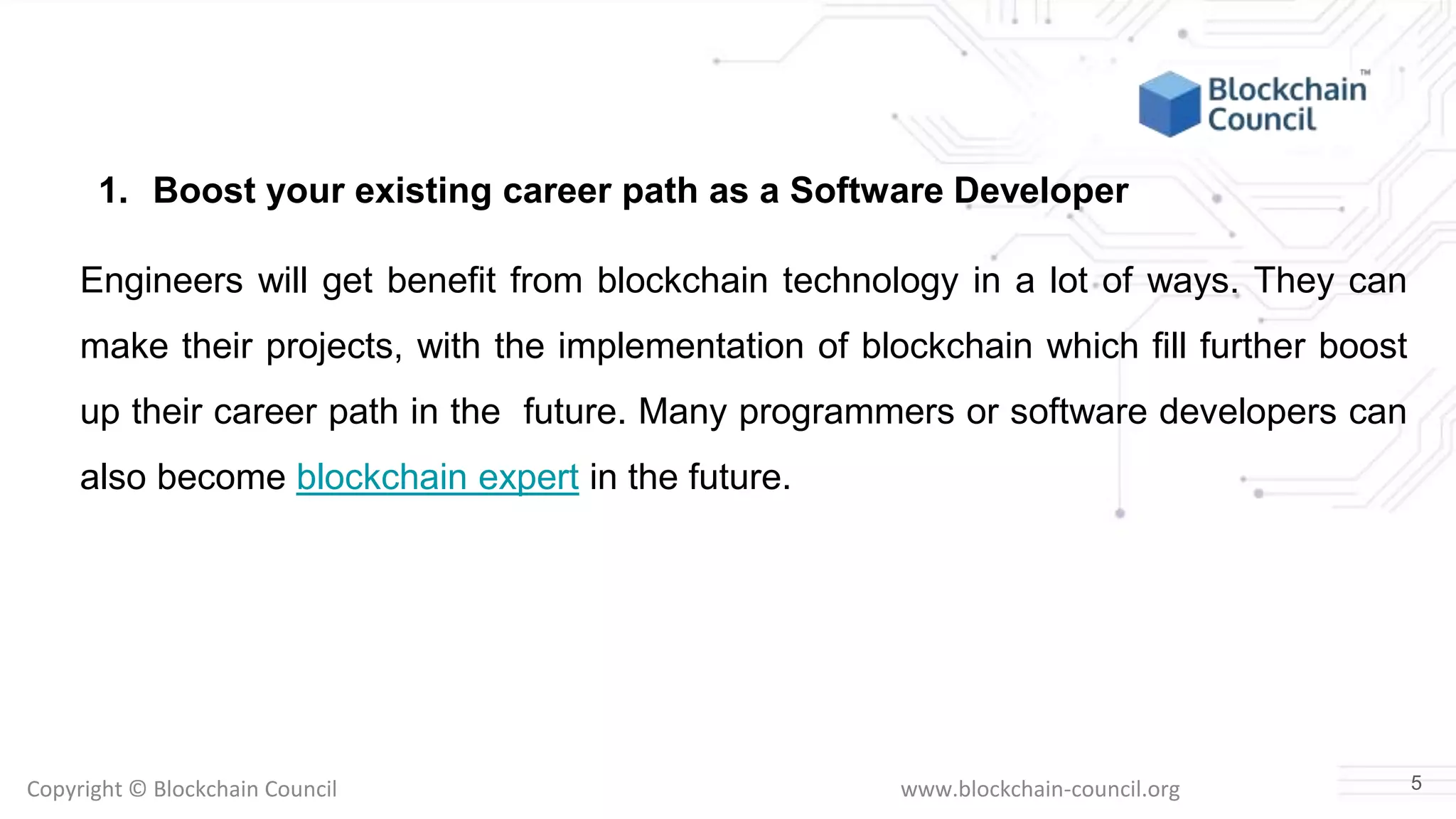 Copyright © Blockchain Council www.blockchain-council.org
1. Boost your existing career path as a Software Developer
Engineers will get benefit from blockchain technology in a lot of ways. They can
make their projects, with the implementation of blockchain which fill further boost
up their career path in the future. Many programmers or software developers can
also become blockchain expert in the future.
5
 