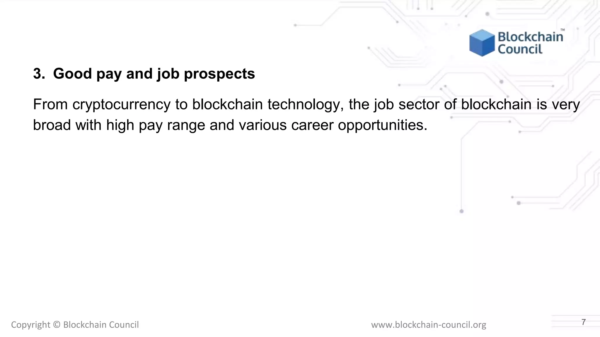 Copyright © Blockchain Council www.blockchain-council.org
3. Good pay and job prospects
From cryptocurrency to blockchain technology, the job sector of blockchain is very
broad with high pay range and various career opportunities.
7
 