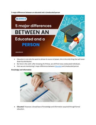 5 major differences between an educated and a Uneducated person
 Education is not only the word or phrase its source of power, this is the only thing that will never
down by distribution.
 But here is the catch: after knowing all of these, we still find many uneducated individuals.
 Here we are mentioning 5 major differences between Educated and Uneducated person
Knowledge and Information
 Educated: Possesses a broad base of knowledge and information acquired through formal
education.
 