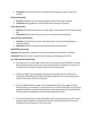  Uneducated: Lacks formal education, resulting in limited exposure to various subjects and
concepts.
Critical Thinking Skills
 Educated: Developed critical thinking and problem-solving skills through education.
 Uneducated: May struggle with critical thinking tasks and analytical reasoning.
Career Opportunities
 Educated: More likely to have access to a wider range of career opportunities and higher-paying
jobs.
 Uneducated: Often limited to jobs that require minimal skills and offer lower pay.
Communication and Expression
 Educated: Has refined communication skills, both written and verbal, facilitating effective
expression of ideas.
 Uneducated: May face challenges in articulating thoughts and ideas clearly.
Adaptability and Learning
Educated: More adaptable to change and continuous learning due to a foundation in education.
Uneducated: May find it harder to adapt to new technologies and changing environments.
Let’s understand this through Story
 Once upon a time in a small village in India, there were two friends, Raj and Ramesh. Somehow
Raj was Lucky that he got a chance to receive a formal education, but Ramesh was not, Due to
his family's financial condition, Ramesh couldn't afford to attend school.
 As they grew older, Raj pursued higher education and eventually secured a stable job in a
nearby town. Meanwhile, Ramesh had to do odd jobs to get two times meals properly, but he
always felt the burden of his lack of education.
 One day, a big flood hit their village, which caused big destruction. Many villagers lost their
homes and lives. As we know Raj is an educated person, and with his education, he was quick to
organize relief efforts, coordinate with authorities, and provide support to the affected families.
This shows how his knowledge and education help to save people's lives.
 on the other hand, Ramesh initially he felt helpless. But he was determined not to let his lack of
education define his abilities. He observed the situation closely and realized that there was a
shortage of clean drinking water in the relief camps.
 