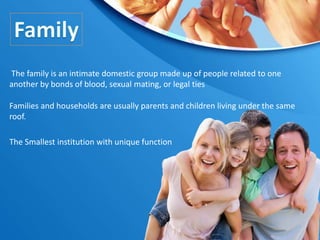 The Smallest institution with unique function
Families and households are usually parents and children living under the same
roof.
The family is an intimate domestic group made up of people related to one
another by bonds of blood, sexual mating, or legal ties
 