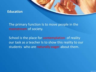 The primary function Is to move people in the
mainstream of society.
School is the place for contemplation of reality
our task as a teacher Is to show this reality to our
students who are naturally eager about them.
Education
 