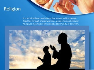 Religion
It is set of believes and rituals that serves to bind people
Together through shared worship , guides human behavior
And gives meaning of life among a community of believers.
thereby creating a social group
 