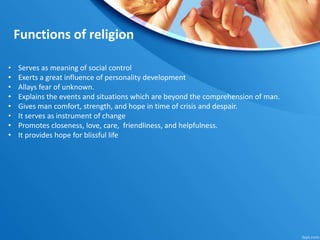 Functions of religion
• Serves as meaning of social control
• Exerts a great influence of personality development
• Allays fear of unknown.
• Explains the events and situations which are beyond the comprehension of man.
• Gives man comfort, strength, and hope in time of crisis and despair.
• It serves as instrument of change
• Promotes closeness, love, care, friendliness, and helpfulness.
• It provides hope for blissful life
 