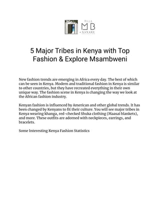 5 Major Tribes in Kenya with Top
Fashion & Explore Msambweni
New fashion trends are emerging in Africa every day. The best of which
can be seen in Kenya. Modern and traditional fashion in Kenya is similar
to other countries, but they have recreated everything in their own
unique way. The fashion scene in Kenya is changing the way we look at
the African fashion industry.
Kenyan fashion is influenced by American and other global trends. It has
been changed by Kenyans to fit their culture. You will see major tribes in
Kenya wearing khanga, red-checked Shuka clothing (Maasai blankets),
and more. These outfits are adorned with neckpieces, earrings, and
bracelets.
Some Interesting Kenya Fashion Statistics
 