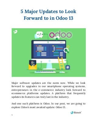 5 Major Updates to Look 
Forward to in Odoo 13 
 
 
 
Major software updates are the norm now. While we look                   
forward to upgrades in our smartphone operating systems,               
entrepreneurs in the e-commerce industry look forward to               
ecommerce platforms updates. A platform that frequently             
updates its features can truly last in the industry. 
 
And one such platform is Odoo. In our post, we are going to                         
explore Odoo’s most awaited update: Odoo 13. 
1
 