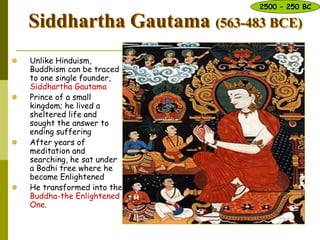 Siddhartha Gautama (563-483 BCE)
 Unlike Hinduism,
Buddhism can be traced
to one single founder,
Siddhartha Gautama
 Prince of a small
kingdom; he lived a
sheltered life and
sought the answer to
ending suffering
 After years of
meditation and
searching, he sat under
a Bodhi tree where he
became Enlightened
 He transformed into the
Buddha-the Enlightened
One.
2500 – 250 BC
 