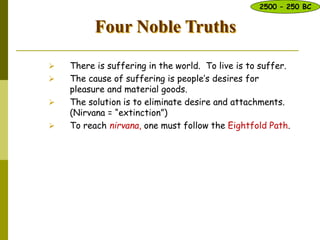 Four Noble Truths
 There is suffering in the world. To live is to suffer.
 The cause of suffering is people’s desires for
pleasure and material goods.
 The solution is to eliminate desire and attachments.
(Nirvana = “extinction”)
 To reach nirvana, one must follow the Eightfold Path.
2500 – 250 BC
 