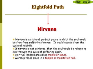 Eightfold Path
Nirvana
 Nirvana is a state of perfect peace in which the soul would
be free from suffering forever. It would escape from the
cycle of rebirth.
If nirvana is not achieved, then the soul would be reborn to
live through the cycle of suffering again.
Spiritual leaders are called monks or lamas.
Worship takes place in a temple or meditation hall.
2500 – 250 BC
 
