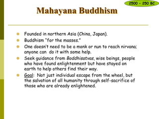 Mahayana Buddhism
 Founded in northern Asia (China, Japan).
 Buddhism “for the masses.”
 One doesn’t need to be a monk or nun to reach nirvana;
anyone can do it with some help.
 Seek guidance from Boddhisatvas, wise beings, people
who have found enlightenment but have stayed on
earth to help others find their way.
 Goal: Not just individual escape from the wheel, but
the salvation of all humanity through self-sacrifice of
those who are already enlightened.d few.
2500 – 250 BC
 