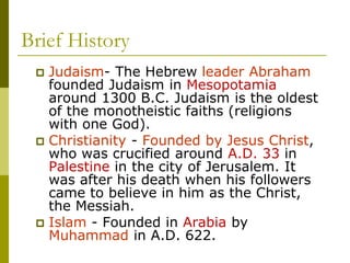 Brief History
 Judaism- The Hebrew leader Abraham
founded Judaism in Mesopotamia
around 1300 B.C. Judaism is the oldest
of the monotheistic faiths (religions
with one God).
 Christianity - Founded by Jesus Christ,
who was crucified around A.D. 33 in
Palestine in the city of Jerusalem. It
was after his death when his followers
came to believe in him as the Christ,
the Messiah.
 Islam - Founded in Arabia by
Muhammad in A.D. 622.
 