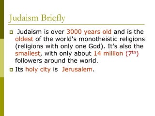 Judaism Briefly
 Judaism is over 3000 years old and is the
oldest of the world's monotheistic religions
(religions with only one God). It's also the
smallest, with only about 14 million (7th)
followers around the world.
 Its holy city is Jerusalem.
 