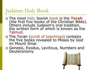 Judaism Holy Book
 The most holy Jewish book is the Torah
(the first five books of the Christian Bible).
Others include Judaism's oral tradition,
the written form of which is known as the
Talmud.
 The Torah (scroll of teachings) contains
the five books revealed to Moses by God
on Mount Sinai.
 Genesis, Exodus, Leviticus, Numbers and
Deuteronomy
 