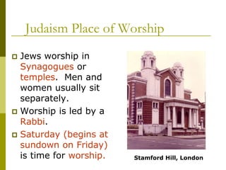 Judaism Place of Worship
 Jews worship in
Synagogues or
temples. Men and
women usually sit
separately.
 Worship is led by a
Rabbi.
 Saturday (begins at
sundown on Friday)
is time for worship. Stamford Hill, London
 
