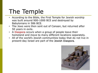 • According to the Bible, the First Temple for Jewish worship
was built around 900-1000 BCE and destroyed by
Babylonians in 586 BCE.
• The Jews were then sent out of Canaan, but returned after
50 years in exile.
• A Diaspora occurs when a group of people leave their
homeland and move to many different locations separately.
• All of the world’s Jewish communities today that do not live in
present-day Israel are part of the Jewish Diaspora.
The Temple
 