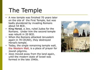 • A new temple was finished 70 years later
on the site of the First Temple, but was
badly plundered by invading Romans
about 54 BCE.
• King Herod, a Jew, ruled Judea for the
Romans. Under him the second temple
was rebuilt in 20 BCE.
• When the Romans attacked Jerusalem
again in 70 CE(AD), they destroyed
Herod’s temple.
• Today, the single remaining temple wall,
the Western Wall, is a place of prayer for
Jewish pilgrims.
• Jews moved away from the land again,
until the modern state of Israel was
formed in the late 1940s.
The Temple
 