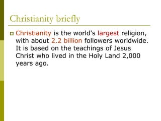 Christianity briefly
 Christianity is the world's largest religion,
with about 2.2 billion followers worldwide.
It is based on the teachings of Jesus
Christ who lived in the Holy Land 2,000
years ago.
 
