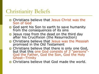 Christianity Beliefs
 Christians believe that Jesus Christ was the
Son of God
 God sent his Son to earth to save humanity
from the consequences of its sins
 Jesus rose from the dead on the third day
after his Crucifixion (the Resurrection)
 Christians believe that Jesus was the Messiah
promised in the Old Testament
 Christians believe that there is only one God,
but that this one God consists of 3 "persons“-
God the Father, God the Son, God the Holy
Ghost--Trinity
 Christians believe that God made the world.
 