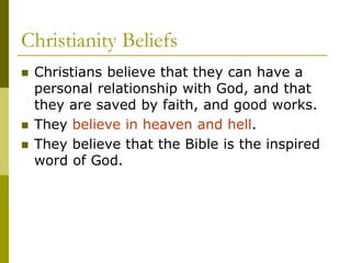 Christianity Beliefs
 Christians believe that they can have a
personal relationship with God, and that
they are saved by faith, and good works.
 They believe in heaven and hell.
 They believe that the Bible is the inspired
word of God.
 
