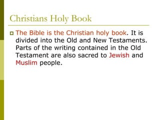 Christians Holy Book
 The Bible is the Christian holy book. It is
divided into the Old and New Testaments.
Parts of the writing contained in the Old
Testament are also sacred to Jewish and
Muslim people.
 