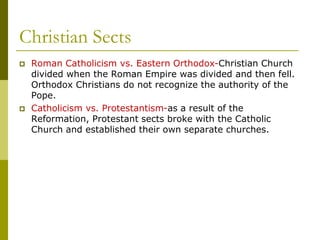 Christian Sects
 Roman Catholicism vs. Eastern Orthodox-Christian Church
divided when the Roman Empire was divided and then fell.
Orthodox Christians do not recognize the authority of the
Pope.
 Catholicism vs. Protestantism-as a result of the
Reformation, Protestant sects broke with the Catholic
Church and established their own separate churches.
 