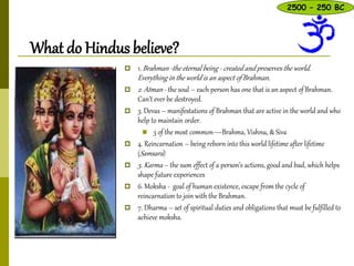 What do Hindus believe?
 1. Brahman -the eternal being - created and preserves the world.
Everything in the world is an aspect of Brahman.
 2. Atman - the soul – each person has one that is an aspect of Brahman.
Can’t ever be destroyed.
 3. Devas – manifestations of Brahman that are active in the world and who
help to maintain order.
 3 of the most common—Brahma, Vishnu, & Siva
 4. Reincarnation – being reborn into this world lifetime after lifetime
(Samsara)
 5. Karma – the sum effect of a person’s actions, good and bad, which helps
shape future experiences
 6. Moksha - goal of human existence, escape from the cycle of
reincarnation to join with the Brahman.
 7. Dharma – set of spiritual duties and obligations that must be fulfilled to
achieve moksha.
2500 – 250 BC
 