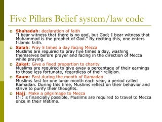 Five Pillars Belief system/law code
 Shahadah: declaration of faith
"I bear witness that there is no god, but God; I bear witness that
Muhammad is the prophet of God." By reciting this, one enters
Islamic faith.
 Salah: Pray 5 times a day facing Mecca
Muslims are required to pray five times a day, washing
themselves before prayer and facing in the direction of Mecca
while praying.
 Zakat: Give a fixed proportion to charity
Muslims are required to give away a percentage of their earnings
to those less fortunate, regardless of their religion.
 Saum: Fast during the month of Ramadan
Muslims fast for one lunar month each year, a period called
Ramadan. During this time, Muslims reflect on their behavior and
strive to purify their thoughts.
 Hajj: Make a pilgrimage to Mecca
If it is financially possible, Muslims are required to travel to Mecca
once in their lifetime.
 