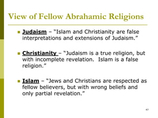 View of Fellow Abrahamic Religions
 Judaism – “Islam and Christianity are false
interpretations and extensions of Judaism.”
 Christianity – “Judaism is a true religion, but
with incomplete revelation. Islam is a false
religion.”
 Islam – “Jews and Christians are respected as
fellow believers, but with wrong beliefs and
only partial revelation.”
47
 