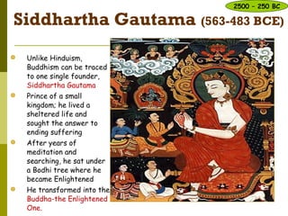 Siddhartha Gautama (563-483 BCE)
 Unlike Hinduism,
Buddhism can be traced
to one single founder,
Siddhartha Gautama
 Prince of a small
kingdom; he lived a
sheltered life and
sought the answer to
ending suffering
 After years of
meditation and
searching, he sat under
a Bodhi tree where he
became Enlightened
 He transformed into the
Buddha-the Enlightened
One.
2500 – 250 BC
 