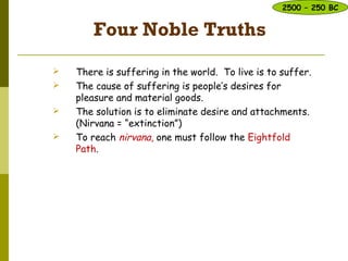 Four Noble Truths
 There is suffering in the world. To live is to suffer.
 The cause of suffering is people’s desires for
pleasure and material goods.
 The solution is to eliminate desire and attachments.
(Nirvana = “extinction”)
 To reach nirvana, one must follow the Eightfold
Path.
2500 – 250 BC
 