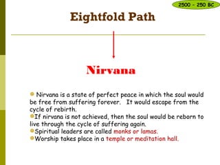 Eightfold Path
Nirvana
 Nirvana is a state of perfect peace in which the soul would
be free from suffering forever. It would escape from the
cycle of rebirth.
If nirvana is not achieved, then the soul would be reborn to
live through the cycle of suffering again.
Spiritual leaders are called monks or lamas.
Worship takes place in a temple or meditation hall.
2500 – 250 BC
 