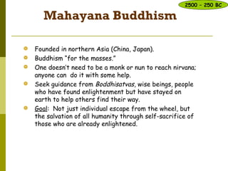 Mahayana Buddhism
 Founded in northern Asia (China, Japan).
 Buddhism “for the masses.”
 One doesn’t need to be a monk or nun to reach nirvana;
anyone can do it with some help.
 Seek guidance from Boddhisatvas, wise beings, people
who have found enlightenment but have stayed on
earth to help others find their way.
 Goal: Not just individual escape from the wheel, but
the salvation of all humanity through self-sacrifice of
those who are already enlightened.d few.
2500 – 250 BC
 